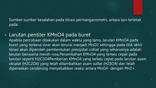 Sumber-sumber kesalahan pada titrasi permanganometri, antara lain terletak
pada:
• Larutan pentiter KMnO4 pada buret
Apabila percobaan dilakukan dalam waktu yang lama, larutan KMnO4 pada
buret yang terkena sinar akan terurai menjadi MnO2 sehingga pada titik akhir
titrasi akan diperoleh pembentukan presipitat coklat yang seharusnya adalah
larutan berwarna merah rosa.Penambahan KMnO4 yang terlalu cepat pada
larutan seperti H2C2O4Pemberian KMnO4 yang terlalu cepat pada larutan asam
oksalat (H2C2O4) yang telah ditambahkan asam sulfat (H2SO4) dan telah
dipanaskan cenderung menyebabkan reaksi antara MnO4- dengan Mn2+.
 