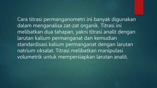 Cara titrasi permanganometri ini banyak digunakan
dalam menganalisa zat-zat organik. Titrasi ini
melibatkan dua tahapan, yakni titrasi analit dengan
larutan kalium permanganat dan kemudian
standardisasi kalium permanganat dengan larutan
natrium oksalat. Titrasi melibatkan manipulasi
volumetrik untuk mempersiapkan larutan analit.
 