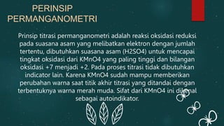 Prinsip titrasi permanganometri adalah reaksi oksidasi reduksi
pada suasana asam yang melibatkan elektron dengan jumlah
tertentu, dibutuhkan suasana asam (H2SO4) untuk mencapai
tingkat oksidasi dari KMnO4 yang paling tinggi dan bilangan
oksidasi +7 menjadi +2. Pada proses titrasi tidak dibutuhkan
indicator lain. Karena KMnO4 sudah mampu memberikan
perubahan warna saat titik akhir titrasi yang ditandai dengan
terbentuknya warna merah muda. Sifat dari KMnO4 ini dikenal
sebagai autoindikator.
PERINSIP
PERMANGANOMETRI
 
