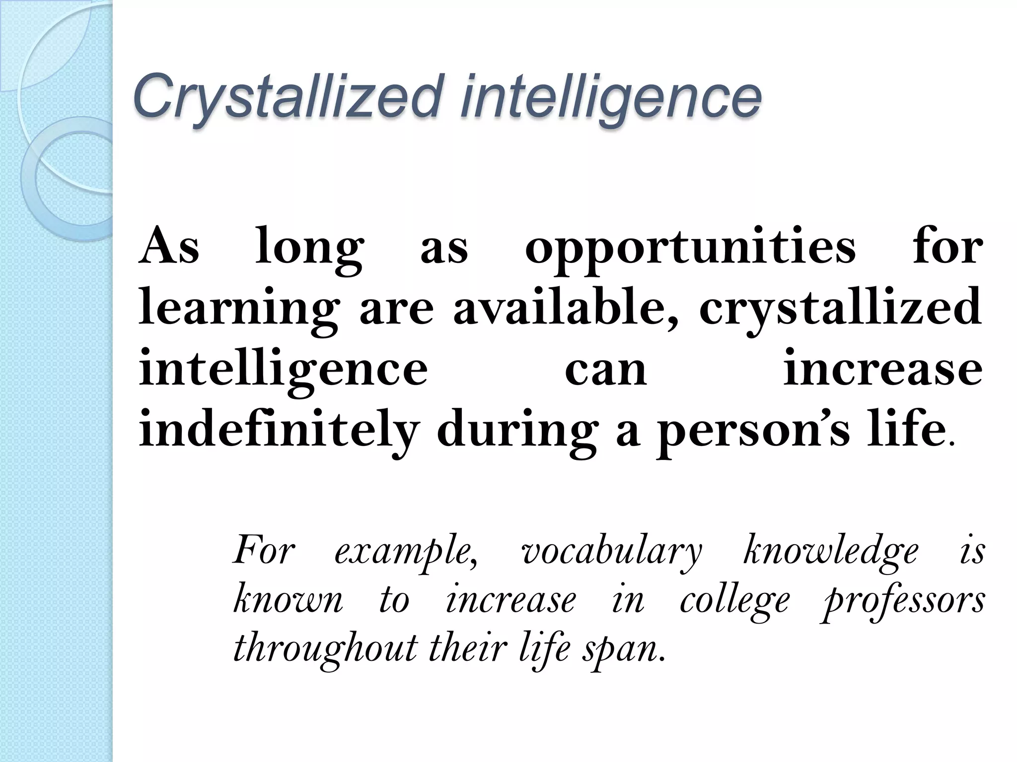 Crystallized intelligence
As long as opportunities for
learning are available, crystallized
intelligence
can
increase
indefinitely during a person’s life.
For example, vocabulary knowledge is
known to increase in college professors
throughout their life span.

 