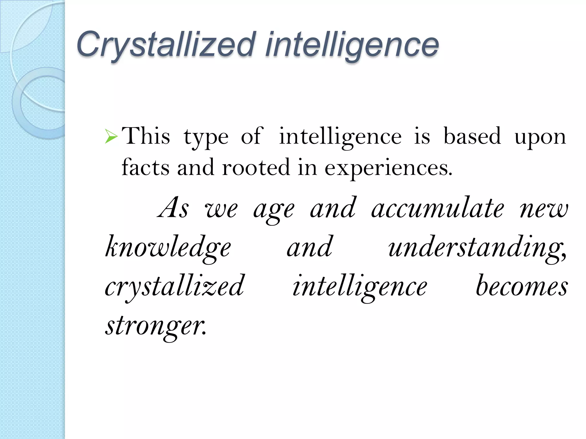 Crystallized intelligence
 This

type of intelligence is based upon
facts and rooted in experiences.

As we age and accumulate new
knowledge
and
understanding,
crystallized intelligence becomes
stronger.

 