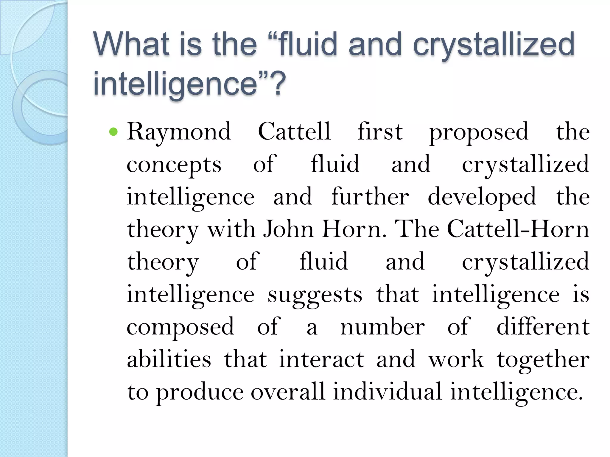 What is the “fluid and crystallized
intelligence”?


Raymond Cattell first proposed the
concepts of fluid and crystallized
intelligence and further developed the
theory with John Horn. The Cattell-Horn
theory of
fluid and crystallized
intelligence suggests that intelligence is
composed of a number of different
abilities that interact and work together
to produce overall individual intelligence.

 