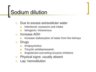 Sodium dilution
   Due to excess extracellular water
     Intentional: excessive oral intake
     Iatrogenic: Intravenous
   Increase ADH
     Increase reabsorption of water from the kidneys
   Drugs
     Antipsychotics
     Tricyclic antidepressants
     Angiotensin-converting enzyme inhibitors
   Physical signs: usually absent
   Lap: hemodilution
 