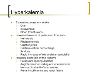 Hyperkalemia
 Excessive potassium intake
     Oral
     Intravenous
     Blood transfusions
 Increased release of potassium from cells
     Hemolysis
     Rhabdomolysis
     Crush injuries
     Gastrointestinal hemorrhage
     Acidosis
     Rapid increase of extracellular osmolality
 Impaired excretion by the kidneys
     Potassium sparing diuretics
     Angiotensin-Converting enzyme inhibitors
     Nonsteroidal antiinflammatories
     Renal insufficiency and renal failure
 