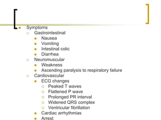 Symptoms
   Gastrointestinal
      Nausea
      Vomiting
      Intestinal colic
      Diarrhea
   Neuromuscular
      Weakness
      Ascending paralysis to respiratory failure
   Cardiovascular
      ECG changes
          Peaked T waves
          Flattened P wave
          Prolonged PR interval
          Widened QRS complex
          Ventricular fibrillation
      Cardiac arrhythmias
      Arrest
 