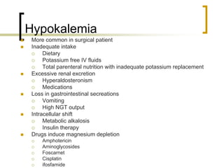 Hypokalemia
 More common in surgical patient
 Inadequate intake
      Dietary
      Potassium free IV fluids
      Total parenteral nutrition with inadequate potassium replacement
 Excessive renal excretion
      Hyperaldosteronism
      Medications
 Loss in gastrointestinal secreations
      Vomiting
      High NGT output
 Intracellular shift
      Metabolic alkalosis
      Insulin therapy
 Drugs induce magnesium depletion
     Amphotericin
     Aminoglycosides
     Foscarnet
     Cisplatin
     ifosfamide
 