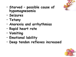 • Starved – possible cause of
  hypomagnesemia
• Seizures
• Tetany
• Anorexia and arrhythmias
• Rapid heart rate
• Vomiting
• Emotional lability
• Deep tendon reflexes increased


                                   #
 