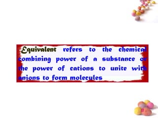 Equivalent refers to the chemical
combining power of a substance or
the power of cations to unite with
anions to form molecules



                                #
 