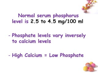Normal serum phosphorus
 level is 2.5 to 4.5 mg/100 ml

- Phosphate levels vary inversely
  to calcium levels

- High Calcium = Low Phosphate

                                    #
 