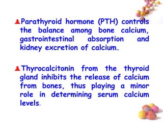 Parathyroid hormone (PTH) controls
 the balance among bone calcium,
 gastrointestinal   absorption and
 kidney excretion of calcium.

Thyrocalcitonin from the thyroid
 gland inhibits the release of calcium
 from bones, thus playing a minor
 role in determining serum calcium
 levels.
                                     #
 