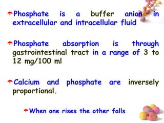 Phosphate is a buffer anion                   in
 extracellular and intracellular fluid

Phosphate     absorption     is   through
 gastrointestinal tract in a range of 3 to
 12 mg/100 ml

Calcium and     phosphate    are     inversely
 proportional.

    When one rises the other falls
                                           #
 