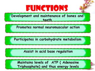 functions
Development and maintenance of bones and
                 teeth

  Promotes normal neuromuscular action


 Participates in carbohydrate metabolism


      Assist in acid base regulation


   Maintains levels of ATP ( Adenosine
   Triphosphate) and thus energy levels    #
 