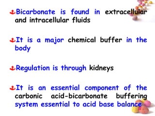Bicarbonate is found in extracellular
 and intracellular fluids

It is a major chemical buffer in the
 body

Regulation is through kidneys

It is an essential component of the
 carbonic acid-bicarbonate buffering
 system essential to acid base balance
                                   #
 