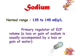 Sodium
Normal range – 135 to 145 mEq/L

         Primary regulator of ECF
 volume (a loss or gain of sodium is
 usually accompanied by a loss or
 gain of water)


                                       #
 