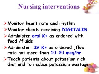 Nursing interventions

Monitor heart rate and rhythm
Monitor clients receiving DIGITALIS
Administer oral K+ as ordered with
 food /fluids
Administer IV K+ as ordered ,flow
 rate not more than 10-20 meq/hr
Teach patients about potassium rich
 diet and to reduce potassium wastage
                                    #
 
