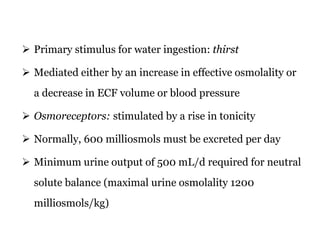  Primary stimulus for water ingestion: thirst
 Mediated either by an increase in effective osmolality or
a decrease in ECF volume or blood pressure
 Osmoreceptors: stimulated by a rise in tonicity
 Normally, 600 milliosmols must be excreted per day
 Minimum urine output of 500 mL/d required for neutral
solute balance (maximal urine osmolality 1200
milliosmols/kg)
 