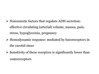  Nonosmotic factors that regulate ADH secretion:
effective circulating (arterial) volume, nausea, pain,
stress, hypoglycemia, pregnancy
 Hemodynamic response: mediated by baroreceptors in
the carotid sinus
 Sensitivity of these receptors is significantly lower than
osmoreceptors
 