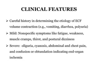 CLINICAL FEATURES
 Careful history in determining the etiology of ECF
volume contraction (e.g., vomiting, diarrhea, polyuria)
 Mild: Nonspecific symptoms like fatigue, weakness,
muscle cramps, thirst, and postural dizziness
 Severe: oliguria, cyanosis, abdominal and chest pain,
and confusion or obtundation indicating end-organ
ischemia
 