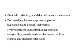 Diminished skin turgor and dry oral mucous membranes
 Decreased jugular venous pressure, postural
hypotension, and postural tachycardia
 Hypovolemic shock, manifest as hypotension,
tachycardia, cyanosis, cold and clammy extremities,
oliguria, and altered mental status
 