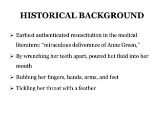 HISTORICAL BACKGROUND
 Earliest authenticated resuscitation in the medical
literature: “miraculous deliverance of Anne Green,”
 By wrenching her teeth apart, poured hot fluid into her
mouth
 Rubbing her fingers, hands, arms, and feet
 Tickling her throat with a feather
 