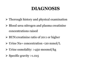 DIAGNOSIS
 Thorough history and physical examination
 Blood urea nitrogen and plasma creatinine
concentrations raised
 BUN:creatinine ratio of 20:1 or higher
 Urine Na+ concentration <20 mmol/L
 Urine osmolality: >450 mosmol/kg
 Specific gravity >1.015
 