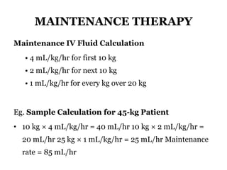 MAINTENANCE THERAPY
Maintenance IV Fluid Calculation
• 4 mL/kg/hr for first 10 kg
• 2 mL/kg/hr for next 10 kg
• 1 mL/kg/hr for every kg over 20 kg
Eg. Sample Calculation for 45-kg Patient
• 10 kg × 4 mL/kg/hr = 40 mL/hr 10 kg × 2 mL/kg/hr =
20 mL/hr 25 kg × 1 mL/kg/hr = 25 mL/hr Maintenance
rate = 85 mL/hr
 