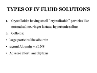TYPES OF IV FLUID SOLUTIONS
1. Crystalloids: having small “crystalizable” particles like
normal saline, ringer lactate, hypertonic saline
2. Colloids:
• large particles like albumin
• 250ml Albumin = 4L NS
• Adverse effect: anaphylaxis
 