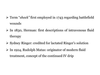  Term “shock” first employed in 1743 regarding battlefield
wounds
 In 1830, Herman: first descriptions of intravenous fluid
therapy
 Sydney Ringer: credited for lactated Ringer’s solution
 In 1924, Rudolph Matas: originator of modern fluid
treatment, concept of the continued IV drip
 