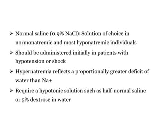  Normal saline (0.9% NaCl): Solution of choice in
normonatremic and most hyponatremic individuals
 Should be administered initially in patients with
hypotension or shock
 Hypernatremia reflects a proportionally greater deficit of
water than Na+
 Require a hypotonic solution such as half-normal saline
or 5% dextrose in water
 