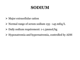 SODIUM
 Major extracellular cation
 Normal range of serum sodium 135 - 145 mEq/L
 Daily sodium requirement: 1-1.5mmol/kg
 Hyponatremia and hypernatremia, controlled by ADH
 