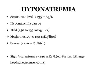 HYPONATREMIA
• Serum Na+ level < 135 mEq/L
• Hyponatremia can be
 Mild (130 to 135 mEq/liter)
 Moderate(120 to 130 mEq/liter)
 Severe (<120 mEq/liter)
• Sign & symptoms : <120 mEq/l.(confusion, lethargy,
headache,seizure, coma)
 
