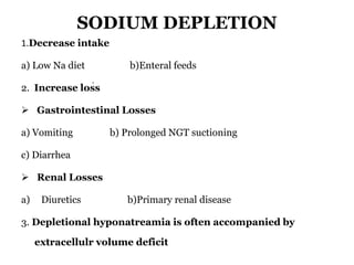 SODIUM DEPLETION
1.Decrease intake
a) Low Na diet b)Enteral feeds
2. Increase loss
 Gastrointestinal Losses
a) Vomiting b) Prolonged NGT suctioning
c) Diarrhea
 Renal Losses
a) Diuretics b)Primary renal disease
3. Depletional hyponatreamia is often accompanied by
extracellulr volume deficit
.
 