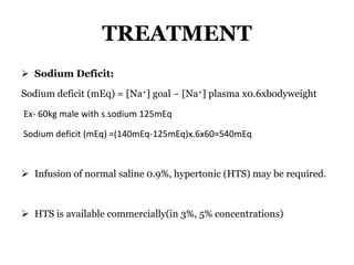 TREATMENT
 Sodium Deficit:
Sodium deficit (mEq) = [Na+] goal − [Na+] plasma x0.6xbodyweight
Ex- 60kg male with s.sodium 125mEq
Sodium deficit (mEq) =(140mEq-125mEq)x.6x60=540mEq
 Infusion of normal saline 0.9%, hypertonic (HTS) may be required.
 HTS is available commercially(in 3%, 5% concentrations)
 