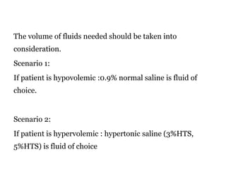 The volume of fluids needed should be taken into
consideration.
Scenario 1:
If patient is hypovolemic :0.9% normal saline is fluid of
choice.
Scenario 2:
If patient is hypervolemic : hypertonic saline (3%HTS,
5%HTS) is fluid of choice
 