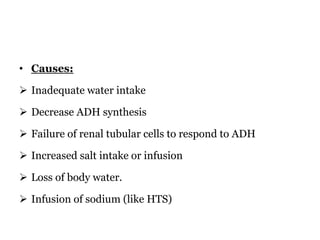 • Causes:
 Inadequate water intake
 Decrease ADH synthesis
 Failure of renal tubular cells to respond to ADH
 Increased salt intake or infusion
 Loss of body water.
 Infusion of sodium (like HTS)
 