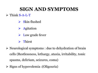 SIGN AND SYMPTOMS
 Think S-A-L-T
 Skin flushed
 Agitation
 Low grade fever
 Thirst
 Neurological symptoms : due to dehydration of brain
cells (Restlessness, lethargy, ataxia, irritability, tonic
spasms, delirium, seizures, coma)
 Signs of hypovolemia :(Oligouria)
 