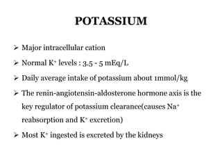 POTASSIUM
 Major intracellular cation
 Normal K+ levels : 3.5 - 5 mEq/L
 Daily average intake of potassium about 1mmol/kg
 The renin-angiotensin-aldosterone hormone axis is the
key regulator of potassium clearance(causes Na+
reabsorption and K+ excretion)
 Most K+ ingested is excreted by the kidneys
 