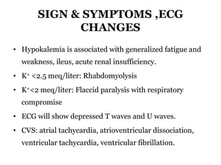 SIGN & SYMPTOMS ,ECG
CHANGES
• Hypokalemia is associated with generalized fatigue and
weakness, ileus, acute renal insufficiency.
• K+ <2.5 meq/liter: Rhabdomyolysis
• K+<2 meq/liter: Flaccid paralysis with respiratory
compromise
• ECG will show depressed T waves and U waves.
• CVS: atrial tachycardia, atrioventricular dissociation,
ventricular tachycardia, ventricular fibrillation.
 