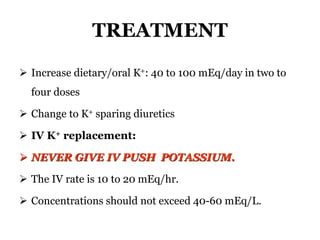 TREATMENT
 Increase dietary/oral K+: 40 to 100 mEq/day in two to
four doses
 Change to K+ sparing diuretics
 IV K+ replacement:
 NEVER GIVE IV PUSH POTASSIUM.
 The IV rate is 10 to 20 mEq/hr.
 Concentrations should not exceed 40-60 mEq/L.
 