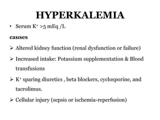 HYPERKALEMIA
• Serum K+ >5 mEq /L
causes
 Altered kidney function (renal dysfunction or failure)
 Increased intake: Potassium supplementation & Blood
transfusions
 K+ sparing diuretics , beta blockers, cyclosporine, and
tacrolimus.
 Cellular injury (sepsis or ischemia-reperfusion)
 