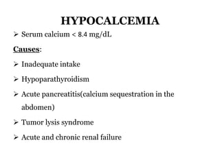 HYPOCALCEMIA
 Serum calcium < 8.4 mg/dL
Causes:
 Inadequate intake
 Hypoparathyroidism
 Acute pancreatitis(calcium sequestration in the
abdomen)
 Tumor lysis syndrome
 Acute and chronic renal failure
 