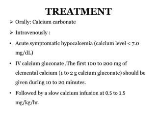 TREATMENT
 Orally: Calcium carbonate
 Intravenously :
• Acute symptomatic hypocalcemia (calcium level < 7.0
mg/dL)
• IV calcium gluconate ,The first 100 to 200 mg of
elemental calcium (1 to 2 g calcium gluconate) should be
given during 10 to 20 minutes.
• Followed by a slow calcium infusion at 0.5 to 1.5
mg/kg/hr.
 