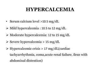 HYPERCALCEMIA
• Serum calcium level >10.5 mg/dL
 Mild hypercalcemia : 10.5 to 12 mg/dL
 Moderate hypercalcemia: 12 to 15 mg/dL
 Severe hypercalcemia > 15 mg/dL
 Hypercalcemic crisis > 17 mg/dL(cardiac
tachyarrhythmia, coma,acute renal failure, ileus with
abdominal distention)
 