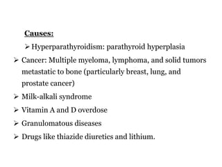 Causes:
Hyperparathyroidism: parathyroid hyperplasia
 Cancer: Multiple myeloma, lymphoma, and solid tumors
metastatic to bone (particularly breast, lung, and
prostate cancer)
 Milk-alkali syndrome
 Vitamin A and D overdose
 Granulomatous diseases
 Drugs like thiazide diuretics and lithium.
 