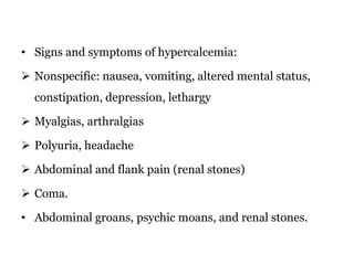 • Signs and symptoms of hypercalcemia:
 Nonspecific: nausea, vomiting, altered mental status,
constipation, depression, lethargy
 Myalgias, arthralgias
 Polyuria, headache
 Abdominal and flank pain (renal stones)
 Coma.
• Abdominal groans, psychic moans, and renal stones.
 