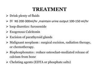 TREATMENT
 Drink plenty of fluids
 IV NS 200-300ml/hr ,maintain urine output 100-150 ml/hr
 loop diuretics: furosemide
 Exogenous Calcitonin
 Excision of parathyroid glands
 Malignant neoplasm : surgical excision, radiation therapy,
or chemotherapy.
 Bisphosphonates : reduce osteoclast-mediated release of
calcium from bone
 Chelating agents (EDTA or phosphate salts)
 