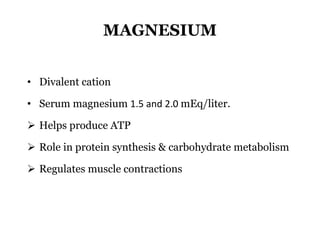 MAGNESIUM
• Divalent cation
• Serum magnesium 1.5 and 2.0 mEq/liter.
 Helps produce ATP
 Role in protein synthesis & carbohydrate metabolism
 Regulates muscle contractions
 