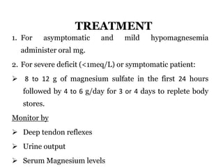 TREATMENT
1. For asymptomatic and mild hypomagnesemia
administer oral mg.
2. For severe deficit (<1meq/L) or symptomatic patient:
 8 to 12 g of magnesium sulfate in the first 24 hours
followed by 4 to 6 g/day for 3 or 4 days to replete body
stores.
Monitor by
 Deep tendon reflexes
 Urine output
 Serum Magnesium levels
 