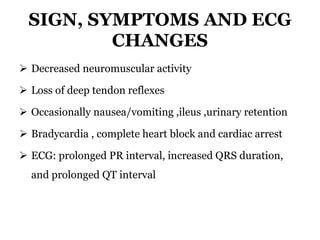 SIGN, SYMPTOMS AND ECG
CHANGES
 Decreased neuromuscular activity
 Loss of deep tendon reflexes
 Occasionally nausea/vomiting ,ileus ,urinary retention
 Bradycardia , complete heart block and cardiac arrest
 ECG: prolonged PR interval, increased QRS duration,
and prolonged QT interval
 