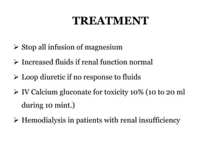 TREATMENT
 Stop all infusion of magnesium
 Increased fluids if renal function normal
 Loop diuretic if no response to fluids
 IV Calcium gluconate for toxicity 10% (10 to 20 ml
during 10 mint.)
 Hemodialysis in patients with renal insufficiency
 